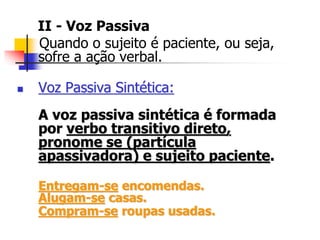 II - Voz Passiva
Quando o sujeito é paciente, ou seja,
sofre a ação verbal.
 Voz Passiva Sintética:
A voz passiva sintética é formada
por verbo transitivo direto,
pronome se (partícula
apassivadora) e sujeito paciente.
Entregam-se encomendas.
Alugam-se casas.
Compram-se roupas usadas.
 