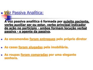  Voz Passiva Analítica:
A voz passiva analítica é formada por sujeito paciente,
verbo auxiliar ser ou estar, verbo principal indicador
de ação no particípio - ambos formam locução verbal
passiva - e agente da passiva.
 As encomendas foram entregues pelo próprio diretor
 As casas foram alugadas pela imobiliária.
 As roupas foram compradas por uma elegante
senhora.
 