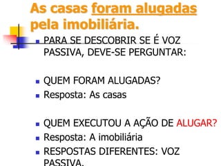 As casas foram alugadas
pela imobiliária.
 PARA SE DESCOBRIR SE É VOZ
PASSIVA, DEVE-SE PERGUNTAR:
 QUEM FORAM ALUGADAS?
 Resposta: As casas
 QUEM EXECUTOU A AÇÃO DE ALUGAR?
 Resposta: A imobiliária
 RESPOSTAS DIFERENTES: VOZ
 