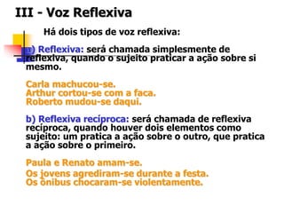 III - Voz Reflexiva
Há dois tipos de voz reflexiva:
a) Reflexiva: será chamada simplesmente de
reflexiva, quando o sujeito praticar a ação sobre si
mesmo.
Carla machucou-se.
Arthur cortou-se com a faca.
Roberto mudou-se daqui.
b) Reflexiva recíproca: será chamada de reflexiva
recíproca, quando houver dois elementos como
sujeito: um pratica a ação sobre o outro, que pratica
a ação sobre o primeiro.
Paula e Renato amam-se.
Os jovens agrediram-se durante a festa.
Os ônibus chocaram-se violentamente.
 