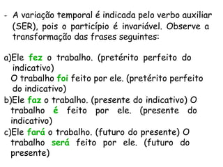 - A variação temporal é indicada pelo verbo auxiliar
(SER), pois o particípio é invariável. Observe a
transformação das frases seguintes:
a)Ele fez o trabalho. (pretérito perfeito do
indicativo)
O trabalho foi feito por ele. (pretérito perfeito
do indicativo)
b)Ele faz o trabalho. (presente do indicativo) O
trabalho é feito por ele. (presente do
indicativo)
c)Ele fará o trabalho. (futuro do presente) O
trabalho será feito por ele. (futuro do
presente)
 