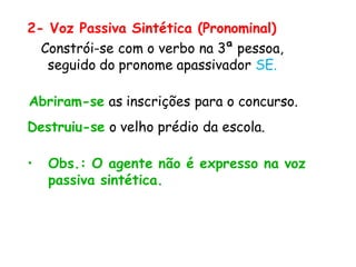 2- Voz Passiva Sintética (Pronominal)
Constrói-se com o verbo na 3ª pessoa,
seguido do pronome apassivador SE.
Abriram-se as inscrições para o concurso.
Destruiu-se o velho prédio da escola.
• Obs.: O agente não é expresso na voz
passiva sintética.
 