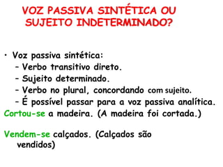 • Voz passiva sintética:
– Verbo transitivo direto.
– Sujeito determinado.
– Verbo no plural, concordando com sujeito.
– É possível passar para a voz passiva analítica.
Cortou-se a madeira. (A madeira foi cortada.)
Vendem-se calçados. (Calçados são
vendidos)
VOZ PASSIVA SINTÉTICA OU
SUJEITO INDETERMINADO?
 