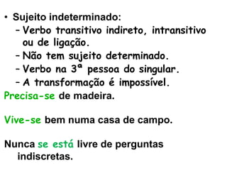 • Sujeito indeterminado:
– Verbo transitivo indireto, intransitivo
ou de ligação.
– Não tem sujeito determinado.
– Verbo na 3ª pessoa do singular.
– A transformação é impossível.
Precisa-se de madeira.
Vive-se bem numa casa de campo.
Nunca se está livre de perguntas
indiscretas.
 