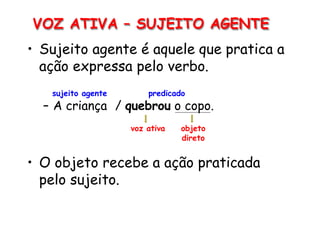VOZ ATIVA – SUJEITO AGENTE
• Sujeito agente é aquele que pratica a
ação expressa pelo verbo.
sujeito agente predicado
– A criança / quebrou o copo.
voz ativa objeto
direto
• O objeto recebe a ação praticada
pelo sujeito.
 