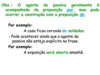 Obs.: O agente da passiva geralmente é
acompanhado da preposição por, mas pode
ocorrer a construção com a preposição de.
Por exemplo:
A casa ficou cercada de soldados.
- Pode acontecer ainda que o agente da
passiva não esteja explícito na frase.
Por exemplo:
A exposição será aberta amanhã.
 