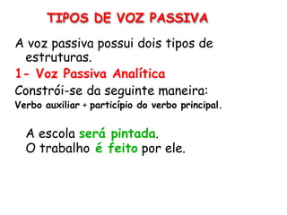 A voz passiva possui dois tipos de
estruturas.
1- Voz Passiva Analítica
Constrói-se da seguinte maneira:
Verbo auxiliar + particípio do verbo principal.
A escola será pintada.
O trabalho é feito por ele.
TIPOS DE VOZ PASSIVA
 