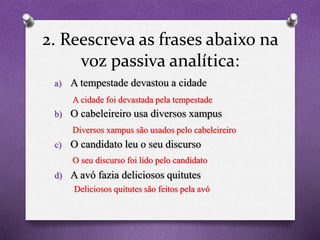 2. Reescreva as frases abaixo na
voz passiva analítica:
a) A tempestade devastou a cidade
b) O cabeleireiro usa diversos xampus
c) O candidato leu o seu discurso
d) A avó fazia deliciosos quitutes
A cidade foi devastada pela tempestade
Diversos xampus são usados pelo cabeleireiro
O seu discurso foi lido pelo candidato
Deliciosos quitutes são feitos pela avó
 