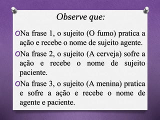 Observe que:
ONa frase 1, o sujeito (O fumo) pratica a
ação e recebe o nome de sujeito agente.
ONa frase 2, o sujeito (A cerveja) sofre a
ação e recebe o nome de sujeito
paciente.
ONa frase 3, o sujeito (A menina) pratica
e sofre a ação e recebe o nome de
agente e paciente.
 