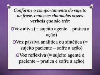 Conforme o comportamento do sujeito
na frase, temos as chamadas vozes
verbais que são três:
OVoz ativa (= sujeito agente – pratica a
ação)
OVoz passiva analítica ou sintética (=
sujeito paciente – sofre a ação)
OVoz reflexiva (= sujeito agente e
paciente – pratica e sofre a ação)
 