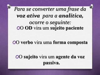 Para se converter uma frase da
voz ativa para a analítica,
ocorre o seguinte:
OO OD vira um sujeito paciente
OO verbo vira uma forma composta
OO sujeito vira um agente da voz
passiva.
 