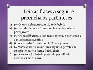 1. Leia as frases a seguir e
preencha os parênteses
(A) – Se o verbo estiver na voz ativa
(P) – Se o verbo estiver na voz passiva
a) ( ) O jovem abandonou o vício de bebida
b) ( ) Bebida alcoólica é consumida com frequência
pelos jovens
c) ( ) Os pais liberam, a sociedade aprova, o bar vende e
a propaganda incentiva
d) ( ) A maconha é usada por 1,1% dos jovens
e) ( )Marcelo sai da aula e toma algumas garrafas de
cerveja no bar em frente à faculdade
f) ( ) A cerveja é a bebida preferida por 44% dos
estudantes de 18 anos
A
P
A
P
A
P
 