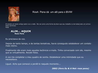 Enviando um texto antigo sobre voz e visão.    Ele vai como uma forma de   dizer que seu trabalho (o de todas)   est á  um primor. beijo carinhoso Rosa              AL É M... AQU É M                      Rosa Pena Eu precisava da voz. Depois de tanto tempo, e de tantas tentativas, havia conseguido estabelecer um contato mais  í ntimo. Finalmente não eram mais aqueles lacônicos e-mails. Tinha conversado com ele, mesmo que s ó  virtualmente. Recebi fotos.   A voz iria completar o meu quadro de sonho. Estabelecer uma intimidade que eu necessitava. Liguei. Acho que comecei a perdê-lo naquele momento... 2002 (livro Eu & A Net: rosa pena)   RosA  Pena dá  um alô para o BVIW 