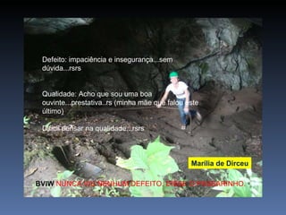 Defeito: impaciência e insegurança...sem dúvida...rsrs Qualidade: Acho que sou uma boa ouvinte...prestativa..rs (minha mãe que falou este último) Difícil pensar na qualidade...rsrs Marília de Dirceu BVIW  NUNCA VIU NENHUM DEFEITO. DISSE O PASSARINHO. 