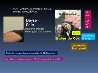 PONTUALIDADE, HONESTIDADE,   defeito: IMPACIÊNCIA.  Foto de uma noite em fantasia de Halloween. Recadinho do passarinho: Ela é uma paulistana feliz! Deyse  Felix Linda taça bronze!   Admiração não é amor Tânia Meneses Saber de Cor Linda estreia! Taça bronze! BVIW TÂ NIA ME NE SES Orgulhosa E amiga 