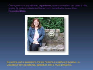 Começarei com a qualidade:  organizada , quanto ao defeito um deles é não gostar de praticar atividades físicas como caminhadas ou corridas... Sou  sedentária.   De acordo com o passarinho Vanice Ferreira é a calma em pessoa...rs Cuidadosa com as palavras, agradável, sutil e muito prestativa. 
