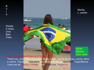 B V I W Deseja  A todas Uma Bela Copa. Marília L. paixão BVIW BRASIL Com você . Novos textos imperdíveis no 5º ciclo do BVIW. Thank you, ana, alias, conceição, deyse, maith, marília de dirceu, norma, tânia e vanice. Thank you  rosa pena  que acabou de lançar  novo livro : Tarja Branca. I love you all.  Marília L.Paixão . Ups!  Thank you ,  Dagger! rs ... 