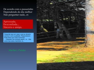 De acordo com o passarinho Dependendo do dia melhor Não perguntar nada...rs Apressada, Desconfiada... Sincera e amiga. Marília L Paixão Perguntei aqui em casa o que eu deveria escrever como qualidade. Responderam: Pode dizer que você é amorosa . – Ninguém me conhece assim...rs ...Vão achar que estou mentindo..rs... 