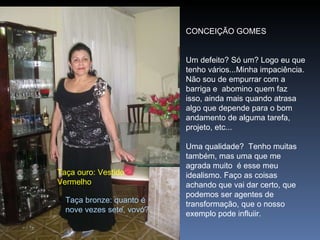 CONCEIÇÃO GOMES   Um defeito? Só um? Logo eu que tenho vários...Minha impaciência. Não sou de empurrar com a barriga e  abomino quem faz isso, ainda mais quando atrasa algo que depende para o bom andamento de alguma tarefa, projeto, etc...   Uma qualidade?  Tenho muitas também, mas uma que me agrada muito  é esse meu idealismo. Faço as coisas achando que vai dar certo, que podemos ser agentes de transformação, que o nosso exemplo pode influiir. Taça ouro: Vestido Vermelho Taça bronze: quanto é  nove vezes sete, vovó? 