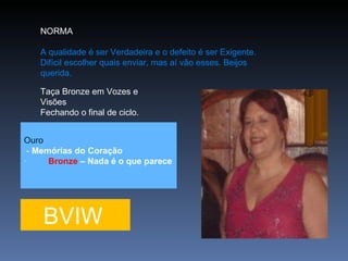 NORMA  A qualidade é ser Verdadeira e o defeito é ser Exigente. Difícil escolher quais enviar, mas aí vão esses. Beijos querida.   Taça Bronze em Vozes e Visões Fechando o final de ciclo. BVIW Ouro -  Memórias do Coração ·          Bronze  – Nada é o que parece 