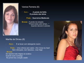 Vanice Ferreira (6) ·     Ouro  -          A paixão de Sofia                   O protesto das letras    ·          Prata  :  Guerreiros Medievais   Bronze  - A janela da estação-                 "Preservadas pelo tempo..."                      Quando decorar é preciso Marília de Dirceu (6) ·         Ouro  -     É só lavar com detergente neutro   ·          Prata  -   Uma crônica sem sabor...this I know by heart                Nem reforçado, nem fabuloso...mas frágil. ·  Bronze   De repente toda mágica se acabou  Quando tudo é amargo   No jornal meu coração usado  