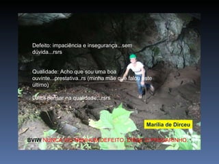 Defeito: impaciência e insegurança...sem dúvida...rsrs Qualidade: Acho que sou uma boa ouvinte...prestativa..rs (minha mãe que falou este último) Difícil pensar na qualidade...rsrs Marília de Dirceu BVIW  NUNCA VIU NENHUM DEFEITO. DISSE O PASSARINHO. 
