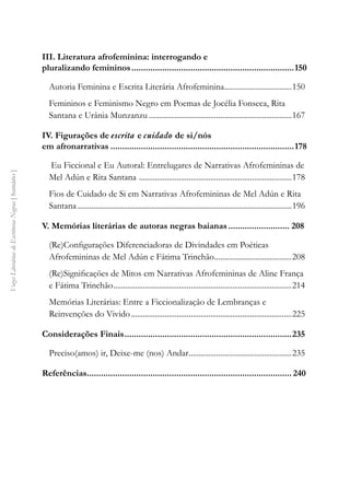 Vozes
Literárias
de
Escritoras
Negras
[
Sumário
]
III. Literatura afrofeminina: interrogando e
pluralizando femininos......................................................................150
Autoria Feminina e Escrita Literária Afrofeminina...................................150
Femininos e Feminismo Negro em Poemas de Jocélia Fonseca, Rita
Santana e Urânia Munzanzu.........................................................................167
IV. Figurações de escrita e cuidado de si/nós
em afronarrativas...............................................................................178
Eu Ficcional e Eu Autoral: Entrelugares de Narrativas Afrofemininas de
Mel Adún e Rita Santana ..............................................................................178
Fios de Cuidado de Si em Narrativas Afrofemininas de Mel Adún e Rita
Santana.............................................................................................................196
V. Memórias literárias de autoras negras baianas........................... 208
(Re)Configurações Diferenciadoras de Divindades em Poéticas
Afrofemininas de Mel Adún e Fátima Trinchão........................................208
(Re)Significações de Mitos em Narrativas Afrofemininas de Aline França
e Fátima Trinchão...........................................................................................214
Memórias Literárias: Entre a Ficcionalização de Lembranças e
Reinvenções do Vivido..................................................................................225
Considerações Finais........................................................................235
Preciso(amos) ir, Deixe-me (nos) Andar.....................................................235
Referências........................................................................................ 240
 