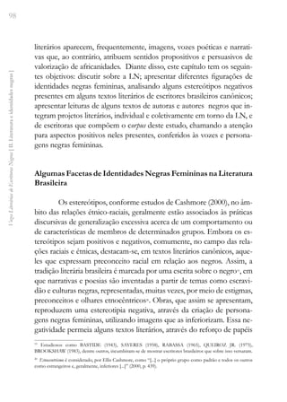 98
Vozes
Literárias
de
Escritoras
Negras
[
II.
Literatura
e
identidades
negras
]
literários aparecem, frequentemente, imagens, vozes poéticas e narrati-
vas que, ao contrário, atribuem sentidos propositivos e persuasivos de
valorização de africanidades. Diante disso, este capítulo tem os seguin-
tes objetivos: discutir sobre a LN; apresentar diferentes figurações de
identidades negras femininas, analisando alguns estereótipos negativos
presentes em alguns textos literários de escritores brasileiros canônicos;
apresentar leituras de alguns textos de autoras e autores negros que in-
tegram projetos literários, individual e coletivamente em torno da LN, e
de escritoras que compõem o corpus deste estudo, chamando a atenção
para aspectos positivos neles presentes, conferidos às vozes e persona-
gens negras femininas.
Algumas Facetas de Identidades Negras Femininas na Literatura
Brasileira
Os estereótipos, conforme estudos de Cashmore (2000), no âm-
bito das relações étnico-raciais, geralmente estão associados às práticas
discursivas de generalização excessiva acerca de um comportamento ou
de características de membros de determinados grupos. Embora os es-
tereótipos sejam positivos e negativos, comumente, no campo das rela-
ções raciais e étnicas, destacam-se, em textos literários canônicos, aque-
les que expressam preconceito racial em relação aos negros. Assim, a
tradição literária brasileira é marcada por uma escrita sobre o negro19
, em
que narrativas e poesias são inventadas a partir de temas como escravi-
dão e culturas negras, representadas, muitas vezes, por meio de estigmas,
preconceitos e olhares etnocêntricos20
. Obras, que assim se apresentam,
reproduzem uma estereotipia negativa, através da criação de persona-
gens negras femininas, utilizando imagens que as inferiorizam. Essa ne-
gatividade permeia alguns textos literários, através do reforço de papéis
19
Estudiosos como BASTIDE (1943), SAYERES (1958), RABASSA (1965), QUEIROZ JR. (1975),
BROOKSHAW (1983), dentre outros, incumbiram-se de mostrar escritores brasileiros que sobre isso versaram.
20
Etnocentrismo é considerado, por Ellis Cashmore, como “[...] o próprio grupo como padrão e todos os outros
como estrangeiros e, geralmente, inferiores [...]” (2000, p. 439).
 