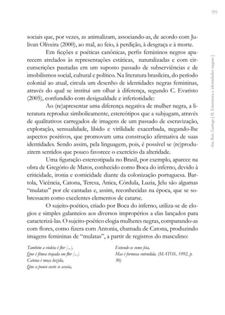 99
Ana
Rita
Santiago
[
II.
Literatura
e
identidades
negras
]
sociais que, por vezes, as animalizam, associando-as, de acordo com Ju-
livan Oliveira (2000), ao mal, ao feio, à perdição, à desgraça e à morte.
Em ficções e poéticas canônicas, perfis femininos negros apa-
recem atrelados às representações estáticas, naturalizadas e com cir-
cunscrições pautadas em um suposto passado de subserviências e de
imobilismos social, cultural e político. Na literatura brasileira, do período
colonial ao atual, circula um desenho de identidades negras femininas,
através do qual se institui um olhar à diferença, segundo C. Evaristo
(2005), confundido com desigualdade e inferioridade:
Ao (re)apresentar uma diferença negativa de mulher negra, a li-
teratura reproduz simbolicamente, estereótipos que a subjugam, através
de qualitativos carregados de imagens de um passado de escravização,
exploração, sensualidade, libido e virilidade exacerbada, negando-lhe
aspectos positivos, que promovam uma construção afirmativa de suas
identidades. Sendo assim, pela linguagem, pois, é possível se (re)produ-
zirem sentidos que pouco favorece o exercício da alteridade.
Uma figuração estereotipada no Brasil, por exemplo, aparece na
obra de Gregório de Matos, conhecido como Boca do inferno, devido à
criticidade, ironia e comicidade diante da colonização portuguesa. Bar-
tola, Vicência, Catona, Teresa, Anica, Córdula, Luzia, Jelu são algumas
“mulatas” por ele cantadas e, assim, reconhecidas na época, que se so-
bressaem como excelentes elementos de catarse.
O sujeito-poético, criado por Boca do inferno, utiliza-se de elo-
gios e simples galanteios aos diversos impropérios a elas lançados para
caracterizá-las. O sujeito-poético elogia mulheres negras, comparando-as
com flores, como fizera com Antonia, chamada de Catona, produzindo
imagens femininas de “mulatas”, a partir de registros do masculino:
Também a violeta é flor [...],
Que é fêmea trajada em flor [...].
Catona é moça luzida,
Que a pouco custo se asseia,
Entende-se como feia,
Mas é formosa entendida. (MATOS, 1992, p.
30)
 