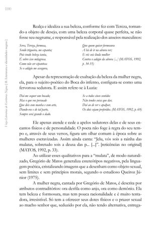 100
Vozes
Literárias
de
Escritoras
Negras
[
II.
Literatura
e
identidades
negras
]
Realça e idealiza a sua beleza, conforme fez com Tereza, tornan-
do-a objeto de desejo, com uma beleza corporal quase perfeita, se não
fosse seu negrume, e responsável pela realização dos anseios masculinos:
Seres, Tereza, formosa,
Sendo trigueira, me espanta;
Pois tendo beleza tanta,
É sobre isso milagrosa.
Como não ser espantosa
Se o adágio me assegura,
Que quem quiser formosura
A há de ir na alvura ver;
E vós sois linda mulher
Contra o adágio da alvura [...] (MATOS, 1992,
p. 34-35)
Apesar da representação de exaltação da beleza da mulher negra,
ela, para o sujeito-poético do Boca do inferno, configura-se como uma
fervorosa sedutora. E assim refere-se à Luzia:
Dai-me sequer um bocado;
Mas o que vos persuade
Que deis com manha e com arte,
Dando-vos e de tal parte,
Sempre será grande o dado.
Se a todos cinco sentidos
Não tendes coisa que dar,
Daí ao de ver e apalpar,
Os dois sejam preferidos. (MATOS, 1992, p. 69)
Ele apenas atende e cede a apelos sedutores delas e de seus en-
cantos físicos e de personalidade. O poeta não foge à regra do seu tem-
po e, através de seus versos, figura um olhar comum à época sobre as
mulheres escravizadas. Assim ainda canta: “Jelu, vós sois a rainha das
mulatas, sobretudo sois a deusa das p... [...]”. [reticências no original]
(MATOS, 1992, p. 33).
Ao utilizar esses qualitativos para a “mulata”, de modo naturali-
zado, Gregório de Matos generaliza estereótipos negativos, pela lingua-
gem poética, cristalizando imagens que a desenham como objeto sexual,
sem limites e sem princípios morais, segundo o estudioso Queiroz Jú-
nior (1975).
A mulher negra, cantada por Gregório de Matos, é descrita por
atributos contraditórios: ora desfila como anjo, ora como demônio. Ela
tem beleza e formosura, mas tem pouca racionalidade e é muito tenta-
dora, irresistível. Só tem a oferecer seus dotes físicos e o prazer sexual
ao macho senhor que, seduzido por ela, não tendo alternativa, entrega-
 