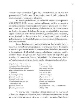 101
Ana
Rita
Santiago
[
II.
Literatura
e
identidades
negras
]
-se aos desejos libidinosos. É, por fim, a mulher rainha do lar, mas não
para constituir família, pois é irresponsável, amoral, infiel e dotada de
comportamentos impetuosos e fogosos.
Na historiografia literária, na esfera dos micro e contrapoderes
(FOUCAULT, 2002), outros escritores elaboram poéticas com cantos
diferenciadores que pouco se aproximam desses qualitativos. Eles inven-
tam outros perfis negros femininos, abolindo riscos, tais como: objetos
de desejo e de prazer, de índoles duvidosas, promiscuidade e inserindo,
alguns idealizados, como fortes, confiantes, guerreiras, belas e atraentes,
musas, inspiradoras, humanizadas, livres, resistentes e outros marcados
pelo cotidiano e por fragilidades, tais como: solitárias, sofridas, angustia-
das, conflituosas etc.
Solano Trindade, um escritor participante da formação da LN,
se destaca por elaborar uma poética que se estabelece através de imagens
e temáticas que, contrariamente à escrita do Boca do inferno, favorecem
o fortalecimento de identidades negras individuais e coletivas e qualifi-
quem os traços de negritude. Em Negra bonita, ele cria um eu poético que
se oferece como o amor de uma “Negra bonita de vestido azul e bran-
co”, pelo seu pertencimento étnico-racial e não apenas pela sua beleza.
Negra bonita de vestido azul e branco
Sentada num banco de segunda de trem
Negra bonita o que é que você tem?
Com a cara tão triste não sorri pra ninguém?
Negra bonita
É seu amor que não veio
Quem sabe se ainda vem
Quem sabe perdeu o trem
Negra bonita não fique triste não
Se seu amor não vier
Quem sabe se outro vem
Quando se perde um amor
Logo se encontra com
Você uma negra bonita
Logo encontra outro bem.
Quem sabe se eu sirvo
Para ser o seu amor
Salvo se você não gosta
De gente da sua cor
Mas se gosta eu sou o tal
Que não perde pra ninguém
Sou o tipo ideal
Pra quem ficou sem o bem [...] (TRINDADE,
1961, p. 130)
No poema, uma voz poética brinca com as palavras para cantar
a finitude e a fugacidade do amor, mas também se encanta com a beleza
da negra bonita que parece triste por ter perdido seu amor. Também se
 