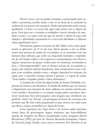 103
Ana
Rita
Santiago
[
II.
Literatura
e
identidades
negras
]
Nesses versos, um eu poético feminino, caracterizado pela ou-
sadia e autonomia, escolhe sentir, e não só ser dona de si, tornando-se
senhora de seu querer e de seu prazer. Nada mais pretende senão nascer,
igualmente a Cristo e ao novo dia, após cada morte, isto é, depois do
gozo. Livre para ser e vivenciar os múltiplos e breves instantes de satis-
fação sexual, o eu segue certo de que, ao morrer e diante de jogos das
relações e afetividades, oportuniza-se a viver com alteridade e a elaborar
várias significações de si.
Novamente, aparece na poesia de Mel Adún o riso, como igual-
mente se apresenta em O rei sem coroa. Nesse poema, o riso se define
como uma postura de reação da voz poética, ao se encontrar com um
homem/deus africano, que exibe sua majestade, honradez e imponên-
cia. Já, em Instante mulher, o riso expressa o contentamento dos breves e
fugazes momentos de prazer vividos pela voz feminina, mostrando-se
livre e “descomprometida” com os desejos sexuais do seu parceiro e,
quiçá, com relações afetivas duradouras. Sem compromisso com o de-
pois, com verdades, atitudes sérias e sempre disponível ao instante, ela
segue com o encontro consigo mesma à procura e à espera de outras
“boas risadas e trepadas, piadas e falsos deuteamos.”
A ausência do sorriso da negra bonita, de Solano Trindade, é ex-
pressão de tristeza e de abandono. As risadas da mulher, que vive intensa
e alegremente seus instantes de amor, indicam, no entanto, decisão por
viver sozinha e livremente e, ao mesmo tempo, pelos encontros amo-
rosos ocasionais. Sem preocupações com imagens que cristalizem seu
perfil de “santa” ou “biscate”, ela prossegue em busca de si mesma e do
próximo que lhe fará sorrir, preparando-se para morrer em cada cama
que deita e, assim, assemelhar-se a figura de Cristo.
Essas figurações de Negra bonita e de Instante mulher apontam
outras faces de personagens negras femininas que desestabilizam
aquelas de Gregório de Matos, reatualizadas, como assegurou David
Brookshaw (1983), por José de Alencar, Bernardo Guimarães, Aluísio
de Azevedo, Jorge Amado e por outros escritores. Em Memórias de um
 