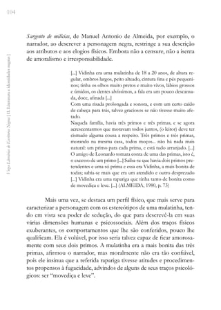 104
Vozes
Literárias
de
Escritoras
Negras
[
II.
Literatura
e
identidades
negras
]
Sargento de milícias, de Manuel Antonio de Almeida, por exemplo, o
narrador, ao descrever a personagem negra, restringe a sua descrição
aos atributos e aos elogios físicos. Embora não a censure, não a isenta
de amoralismo e irresponsabilidade.
[...] Vidinha era uma mulatinha de 18 a 20 anos, de altura re-
gular, ombros largos, peito alteado, cintura fina e pés pequeni-
nos; tinha os olhos muito pretos e muito vivos, lábios grossos
e úmidos, os dentes alvíssimos, a fala era um pouco descansa-
da, doce, afinada [...]
Com uma risada prolongada e sonora, e com um certo caído
de cabeça para trás, talvez graciosos se não tivesse muito afe-
tado.
Naquela família, havia três primos e três primas, e se agora
acrescentarmos que moravam todos juntos, (o leitor) deve ter
cismado alguma cousa a respeito. Três primos e três primas,
morando na mesma casa, todos moços... não há nada mais
natural: um primo para cada prima, e está tudo arranjado. [...]
O amigo de Leonardo tomara conta de uma das primas, isto é,
o excesso de um primo [...] Saiba-se que havia dois primos pre-
tendentes e uma só prima e essa era Vidinha, a mais bonita de
todas; sabia-se mais que era um atendido e outro desprezado
[...] Vidinha era uma rapariga que tinha tanto de bonita como
de movediça e leve. [...] (ALMEIDA, 1980, p. 73)
Mais uma vez, se destaca um perfil físico, que mais serve para
caracterizar a personagem com os estereótipos de uma mulatinha, ten-
do em vista seu poder de sedução, do que para descrevê-la em suas
várias dimensões humanas e psicossociais. Além dos traços físicos
exuberantes, os comportamentos que lhe são conferidos, pouco lhe
qualificam. Ela é volúvel, por isso seria talvez capaz de ficar amorosa-
mente com seus dois primos. A mulatinha era a mais bonita das três
primas, afirmou o narrador, mas moralmente não era tão confiável,
pois ele insinua que a referida rapariga tivesse atitudes e procedimen-
tos propensos à fugacidade, advindos de alguns de seus traços psicoló-
gicos: ser “movediça e leve”.
 