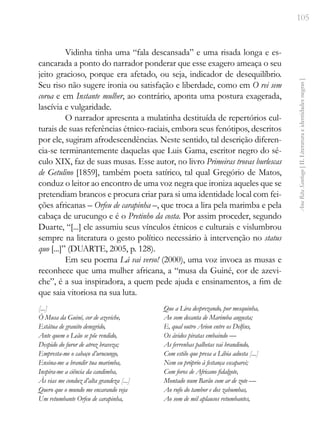 105
Ana
Rita
Santiago
[
II.
Literatura
e
identidades
negras
]
Vidinha tinha uma “fala descansada” e uma risada longa e es-
cancarada a ponto do narrador ponderar que esse exagero ameaça o seu
jeito gracioso, porque era afetado, ou seja, indicador de desequilíbrio.
Seu riso não sugere ironia ou satisfação e liberdade, como em O rei sem
coroa e em Instante mulher, ao contrário, aponta uma postura exagerada,
lascívia e vulgaridade.
O narrador apresenta a mulatinha destituída de repertórios cul-
turais de suas referências étnico-raciais, embora seus fenótipos, descritos
por ele, sugiram afrodescendências. Neste sentido, tal descrição diferen-
cia-se terminantemente daquelas que Luis Gama, escritor negro do sé-
culo XIX, faz de suas musas. Esse autor, no livro Primeiras trovas burlescas
de Getulino [1859], também poeta satírico, tal qual Gregório de Matos,
conduz o leitor ao encontro de uma voz negra que ironiza aqueles que se
pretendiam brancos e procura criar para si uma identidade local com fei-
ções africanas – Orfeu de carapinha –, que troca a lira pela marimba e pela
cabaça de urucungo e é o Pretinho da costa. Por assim proceder, segundo
Duarte, “[...] ele assumiu seus vínculos étnicos e culturais e vislumbrou
sempre na literatura o gesto político necessário à intervenção no status
quo [...]” (DUARTE, 2005, p. 128).
Em seu poema Lá vai verso! (2000), uma voz invoca as musas e
reconhece que uma mulher africana, a “musa da Guiné, cor de azevi-
che”, é a sua inspiradora, a quem pede ajuda e ensinamentos, a fim de
que saia vitoriosa na sua luta.
[...]
Ó Musa da Guiné, cor de azeviche,
Estátua de granito denegrido,
Ante quem o Leão se põe rendido,
Despido do furor de atroz braveza;
Empresta-me o cabaço d’urucungo,
Ensina-me a brandir tua marimba,
Inspira-me a ciência da candimba,
Às vias me conduz d’alta grandeza [...]
Quero que o mundo me encarando veja
Um retumbante Orfeu de carapinha,
Que a Lira desprezando, por mesquinha,
Ao som decanta de Marimba augusta;
E, qual outro Arion entre os Delfins,
Os ávidos piratas embaindo —
As ferrenhas palhetas vai brandindo,
Com estilo que presa a Líbia adusta [...]
Nem eu próprio à festança escaparei;
Com foros de Africano fidalgote,
Montado num Barão com ar de zote —
Ao rufo do tambor e dos zabumbas,
Ao som de mil aplausos retumbantes,
 