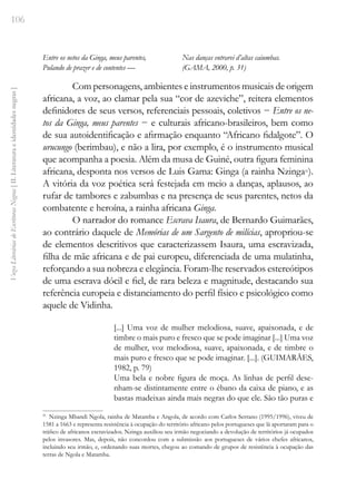 106
Vozes
Literárias
de
Escritoras
Negras
[
II.
Literatura
e
identidades
negras
]
Entre os netos da Ginga, meus parentes,
Pulando de prazer e de contentes —
Nas danças entrarei d’altas caiumbas.
(GAMA, 2000, p. 31)
Com personagens, ambientes e instrumentos musicais de origem
africana, a voz, ao clamar pela sua “cor de azeviche”, reitera elementos
definidores de seus versos, referenciais pessoais, coletivos − Entre os ne-
tos da Ginga, meus parentes − e culturais africano-brasileiros, bem como
de sua autoidentificação e afirmação enquanto “Africano fidalgote”. O
urucungo (berimbau), e não a lira, por exemplo, é o instrumento musical
que acompanha a poesia. Além da musa de Guiné, outra figura feminina
africana, desponta nos versos de Luis Gama: Ginga (a rainha Nzinga21
).
A vitória da voz poética será festejada em meio a danças, aplausos, ao
rufar de tambores e zabumbas e na presença de seus parentes, netos da
combatente e heroína, a rainha africana Ginga.
O narrador do romance Escrava Isaura, de Bernardo Guimarães,
ao contrário daquele de Memórias de um Sargento de milícias, apropriou-se
de elementos descritivos que caracterizassem Isaura, uma escravizada,
filha de mãe africana e de pai europeu, diferenciada de uma mulatinha,
reforçando a sua nobreza e elegância. Foram-lhe reservados estereótipos
de uma escrava dócil e fiel, de rara beleza e magnitude, destacando sua
referência europeia e distanciamento do perfil físico e psicológico como
aquele de Vidinha.
[...] Uma voz de mulher melodiosa, suave, apaixonada, e de
timbre o mais puro e fresco que se pode imaginar [...] Uma voz
de mulher, voz melodiosa, suave, apaixonada, e de timbre o
mais puro e fresco que se pode imaginar. [...]. (GUIMARÃES,
1982, p. 79)
Uma bela e nobre figura de moça. As linhas de perfil dese-
nham-se distintamente entre o ébano da caixa de piano, e as
bastas madeixas ainda mais negras do que ele. São tão puras e
21
Nzinga Mbandi Ngola, rainha de Matamba e Angola, de acordo com Carlos Serrano (1995/1996), viveu de
1581 a 1663 e representa resistência à ocupação do território africano pelos portugueses que lá aportaram para o
tráfico de africanos escravizados. Nzinga auxiliou seu irmão negociando a devolução de territórios já ocupados
pelos invasores. Mas, depois, não concordou com a submissão aos portugueses de vários chefes africanos,
incluindo seu irmão, e, ordenando suas mortes, chegou ao comando de grupos de resistência à ocupação das
terras de Ngola e Matamba.
 