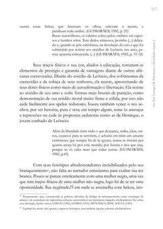 107
Ana
Rita
Santiago
[
II.
Literatura
e
identidades
negras
]
suaves essas linhas, que fascinam os olhos, enlevam a mente, e
paralisam toda análise. (GUIMARÃES, 1982, p. 25)
Busto maravilhoso, os cabelos soltos pelos ombros em espes-
sos e luzidios rolos. Tem dedos mimosos, pezinho [...] delica-
do e, quando se põe cabisbaixa, na desolação do eito a que foi
submetida por resistir aos assédios de Leôncio, seu amo, pa-
rece açucena esmorecida. [...] (GUIMARÃES, 1982, p. 31-32)
Seus traços físicos e sua cor, aliados à educação, tornaram-se
elementos de prestigio e garantia de vantagens diante de outras afri-
canas escravizadas. Diante do assédio de Leôncio, dos sofrimentos da
escravidão e da cobiça de seus senhores, ela resiste, aproveitando de
seus dotes físicos como meio de autoafirmação e libertação. Ela resiste
ao assédio de seu amo e sofre formas mais brutais de punição, como
demonstração de sua retidão moral muito firme e sólida, por isso não
cede facilmente aos apelos sedutores. Isaura também vence o seu se-
nhor, por ser heroína, pura e reta; em tempo algum, teme às ameaças
e repressões ou cede às propostas sedutoras como as de Henrique, o
jovem cunhado de Leôncio:
Além da liberdade terás tudo o que desejares, sedas, jóias, car-
ros, escravos para te servirem, e acharás em mim um amante
extremoso, que sempre há de te querer, nunca te trocará por
quanta moça há por esse mundo, por bonita e rica que seja,
porque tu só vales mais que todas juntas. (GUIMARÃES,
1982, p.43)
Com seus fenótipos afrodescendentes invisibilizados pelo seu
branqueamento22
, não falta ao narrador entusiasmo para exaltar sua tez
branca. Pouco se parece esteticamente com uma mulher negra, uma vez
que tem traços físicos de uma mulher não negra, logo há de se ter uma
oportunidade. Sua negritude23 em nada se assemelha com beleza, ino-
22
Branqueamento, aqui, corresponde às práticas, advindas da ideologia do embranquecimento, como estratégias de
adoção e de assimilação de repertórios culturais eurocêntricos em detrimento daqueles afrobrasileiros. Ver sobre
essa ideologia, dentre outros, FANON (1983), GOMES (1995), MUNANGA (2004), SOUZA (1983).
23
Negritude faz alusão não apenas a aspectos fenótipos, mas também àqueles culturais afrobrasileiros.
 