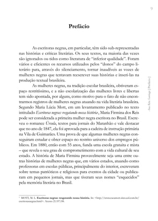 9
Ana
Rita
Santiago
[
Prefácio
]
Prefácio
As escritoras negras, em particular, têm sido sub-representadas
nas histórias e críticas literárias. Os seus textos, na maioria das vezes
são ignorados ou tidos como literatura de “inferior qualidade”. Foram
vários e eficientes os recursos utilizados pelos “donos” do campo li-
terário para, através do silenciamento, tornar inaudíveis as vozes de
mulheres negras que tentavam reescrever suas histórias e inseri-las na
produção textual brasileira.
As mulheres negras, na tradição escolar brasileira, obtiveram es-
paço restritíssimo, e a não escolarização das mulheres livres e libertas
tem sido apontada, por alguns, como motivo para o fato de não encon-
trarmos registros de mulheres negras atuando na vida literária brasileira.
Segundo Maria Lúcia Mott, em um levantamento publicado no texto
intitulado Escritoras negras: resgatando nossa história1
, Maria Firmina dos Reis
pode ser considerada a primeira mulher negra escritora no Brasil. Escre-
veu o romance Úrsula, textos para jornais do Maranhão e vale destacar
que no ano de 1847, ela foi aprovada para a cadeira de instrução primária
na Vila de Guimarães. Uma prova de que algumas mulheres negras con-
seguiram estudar e obter espaço no restrito universo dos empregos pú-
blicos. Em 1880, então com 55 anos, funda uma escola gratuita e mista
– que revela o seu grau de comprometimento com a vida cultural de seu
estado. A história de Maria Firmina provavelmente seja uma entre ou-
tras histórias de mulheres negras que, em vários estados, atuando como
professoras em escolas públicas, principalmente do interior, escreveram
sobre temas patrióticos e religiosos para eventos da cidade ou publica-
ram em pequenos jornais, mas que tiveram seus nomes “esquecidos”
pela memória literária no Brasil.
1
MOTT, M. L. Escritoras negras: resgatando nossa história. In: <http://www.cucamott.sites.uol.com.br/
escritorasnegras.html>. Acesso 21/07/08.
 