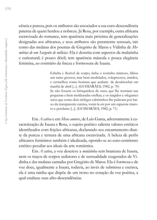 108
Vozes
Literárias
de
Escritoras
Negras
[
II.
Literatura
e
identidades
negras
]
cência e pureza, pois os atributos são associados a sua euro-descendência
paterna de quem herdou a nobreza. Já Rosa, por exemplo, outra africana
escravizada do romance, tem aparência mais próxima de generalizações
designadas aos africanos, e seus atributos são puramente sensuais, tais
como das mulatas dos poemas de Gregório de Matos e Vidinha de Me-
mórias de um Sargento de milícias. Ela é descrita com aspectos da mulatinha
e caricatural; é pouco dócil; tem aparência máscula e pouca elegância
feminina, ao contrário da fineza e formosura de Isaura.
Esbelta e flexível de corpo, tinha o rostinho mimoso, lábios
um tanto grossos, mas bem modelados, voluptuosos, úmidos,
e vermelhos como boninas que acabam de desabrochar em
manhã de abril [...]. (GUIMARÃES, 1982, p. 70)
Se não fossem os brinquinhos de ouro, que lhe tremiam nas
pequenas e bem molduradas orelhas, e os túrgidos e ofegantes
seios que como dois trêfegos cabritinhos lhe pulavam por bai-
xo da transparente camisa, tomá-la-eis por um rapazote maro-
to e petulante [...]. (GUIMARÃES, 1982, p. 71)
Em A cativa e em Meus amores, de Luis Gama, adversamente à ca-
racterização de Isaura e Rosa, o sujeito poético salienta valores estéticos
identificados com feições africanas, declarando seu encantamento dian-
te da pureza e ternura de uma africana escravizada. A beleza de perfis
africanos femininos também é idealizada, opondo-se ao euro-centrismo
estético peculiar aos ideais da arte romântica.
Em A cativa, a voz descreve a mulatinha sem brancura de Isaura,
nem os traços de corpos sedutores e de sensualidade exagerados de Vi-
dinha e das mulatas cantadas por Gregório de Matos. Ela é formosa e de
voz doce, igualmente a Isaura, todavia, ao invés de submissa e escrava,
ela é uma rainha que dispõe de um trono no coração da voz poética, a
qual enaltece suas afro-descendências.
 