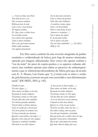 109
Ana
Rita
Santiago
[
II.
Literatura
e
identidades
negras
]
[...] Como era linda, meu Deus!
Não tinha da neve a cor,
Mas no moreno semblante
Brilhavam raios de amor.
Ledo o rosto, o mais formoso
De trigueira coralina,
De Anjo a boca, os lábios breves
Cor de pálida cravina.
Em carmim rubro esgastados
Tinha os dentes cristalinos;
Doce a voz, qual nunca ouviram
Dúlios bardos matutinos.
Seus ingênuos pensamentos
São de amor juras constantes;
Entre as nuvens das pestanas
Tinha dois astros brilhantes.
As madeixas crespas, negras,
Sobre o seio lhe pendiam,
Onde os castos pomos de ouro
Amorosos se escondiam [...]
Não te afastes, lhe suplico,
És do meu peito rainha;
Não te afastes, neste peito
Tens um trono, mulatinha!... [...] (GAMA,
2000, p. 43)
Em Meus amores, também há uma reversão imaginária de padrão
romântico e ocidentalizado de beleza, pois foge de matizes arianizadas,
optando por imagens africanizadas. Seus versos não apenas exaltam a
“cor da noite” do amor do sujeito-poético e os aspectos culturais afri-
canos, mas também operam uma crítica ao processo de embranqueci-
mento a que se submeteram descendentes da África, pois que, de acordo
com E. A. Duarte, Luis Gama quis “[...] tomar com as mãos o sonho
de, pela literatura, construir um país sem escravidão e sem discriminação
racial.” (DUARTE, 2005, p. 145).
Pretidão de amor,
Tão leda a figura [...]
Meus amores são lindos, cor da noite
Recamada de estrelas rutilantes;
Tão formosa creoula, ou Tétis negra
Tem por olhos dois astros cintilantes.
Em rubentes granadas embutidas
Tem por dentes as pérolas mimosas,
Gotas de orvalho que o inverno gela
Nas breves pétalas de carmínea rosa.
Os braços torneados que alucinam,
Quando os move perluxa com langor [...]
Quando a brisa veloz, por entre anáguas
Espaneja as cambraias escondidas,
Deixando ver aos olhos cobiçosos
As lisas pernas de ébano luzidas. [...]
Meus amores são lindos, cor da noite,
Recamada de estrelas rutilantes;
Tão formosa creoula, ou Tétis negra,
Tem por olhos dois astros cintilantes.
Ao ver no chão tocar seus pés mimosos,
Calçando de cetim alvas chinelas,
Quisera ser a terra em que ela pisa,
Torná-las em colher, comer com elas. [...]
Dar cultos à beleza, amor aos peitos,
Sem vida que transponha a eternidade,
Bem que mostra que a sandice estava em voga
Quando Uranus gerou a humanidade.
Mas já que o fato iníquo não consente,
Que amor, além da campa, faça vasa,
 