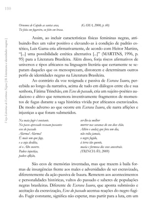 110
Vozes
Literárias
de
Escritoras
Negras
[
II.
Literatura
e
identidades
negras
]
Ornemos de Cupido as santas aras,
Tu feita em fogareiro, eu feito em brasa.
(GAMA, 2000, p. 60)
Assim, ao incluir características físicas femininas negras, atri-
buindo-lhes um valor positivo e elevando-as à condição de padrão es-
tético, Luis Gama cria afirmativamente, de acordo com Heitor Martins,
“[...] uma possibilidade estética alternativa [...]” (MARTINS, 1996, p.
95) para a Literatura Brasileira. Além disso, forja riscos afirmativos de
universos e tipos africanos na linguagem literária que certamente se se-
param daqueles que os menosprezam, distorcem e determinam outros
perfis de identidades negras na Literatura Brasileira.
Ao contrário da voz resignada e passiva de Escrava Isaura, per-
cebida ao longo da narrativa, acima de tudo em diálogos entre ela e sua
senhora, Fátima Trinchão, em Ecos do passado, cria um sujeito-poético au-
dacioso e altivo que rememora inventivamente fragmentos de momen-
tos de fugas durante a saga histórica vivida por africanos escravizados.
De modo adverso ao que ocorre em Escrava Isaura, ele narra aflições e
injustiças a que foram submetidos.
Na mata fugir é constante.
No passo apressado ressoam possantes
ecos do passado
Alarma! Alarma!
É mais um que foge,
e a cuja desdita,
só o Alto socorre.
Padece injustiça,
padece aflição,
ser-lhe-ia melhor
morrer nas savanas do seu doce chão.
Altivo e audaz que fora um dia,
não volta jamais,
o negro fugido,
à terra tão quente,
macia e formosa dos seus ancestrais.
(TRINCHÃO, 2009)
São ecos de memórias inventadas, mas que trazem à baila for-
mas de insurgências frente aos males e adversidades de ser escravizado,
diferentemente da ação passiva de Isaura. Remetem aos acontecimentos
e personalidades históricas, vultos do passado e saberes de populações
negras brasileiras. Diferente de Escrava Isaura, que aponta submissão e
aceitação da escravização, Ecos do passado acentua reações do negro fugi-
do. Fugir constante, significa não esperar, mas partir para a luta, em um
 