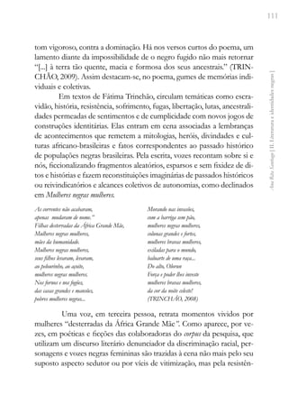 111
Ana
Rita
Santiago
[
II.
Literatura
e
identidades
negras
]
tom vigoroso, contra a dominação. Há nos versos curtos do poema, um
lamento diante da impossibilidade de o negro fugido não mais retornar
“[...] à terra tão quente, macia e formosa dos seus ancestrais.” (TRIN-
CHÃO, 2009). Assim destacam-se, no poema, gumes de memórias indi-
viduais e coletivas.
Em textos de Fátima Trinchão, circulam temáticas como escra-
vidão, história, resistência, sofrimento, fugas, libertação, lutas, ancestrali-
dades permeadas de sentimentos e de cumplicidade com novos jogos de
construções identitárias. Elas entram em cena associadas a lembranças
de acontecimentos que remetem a mitologias, heróis, divindades e cul-
turas africano-brasileiras e fatos correspondentes ao passado histórico
de populações negras brasileiras. Pela escrita, vozes recontam sobre si e
nós, ficcionalizando fragmentos aleatórios, esparsos e sem fixidez de di-
tos e histórias e fazem reconstituições imaginárias de passados históricos
ou reivindicatórios e alcances coletivos de autonomias, como declinados
em Mulheres negras mulheres.
As correntes não acabaram,
apenas mudaram de nome.”
Filhas desterradas da África Grande Mãe,
Mulheres negras mulheres,
mães da humanidade.
Mulheres negras mulheres,
seus filhos levaram, levaram,
ao pelourinho, ao açoite,
mulheres negras mulheres.
Nos fornos e nos fogões,
das casas grandes e mansões,
pobres mulheres negras...
Morando nas invasões,
com a barriga sem pão,
mulheres negras mulheres,
colunas grandes e fortes,
mulheres bravas mulheres,
exiladas para o mundo,
baluarte de uma raça...
Do alto, Olorun
Força e poder lhes investe
mulheres bravas mulheres,
da cor da noite celeste!
(TRINCHÃO, 2008)
Uma voz, em terceira pessoa, retrata momentos vividos por
mulheres “desterradas da África Grande Mãe”. Como aparece, por ve-
zes, em poéticas e ficções das colaboradoras do corpus da pesquisa, que
utilizam um discurso literário denunciador da discriminação racial, per-
sonagens e vozes negras femininas são trazidas à cena não mais pelo seu
suposto aspecto sedutor ou por víeis de vitimização, mas pela resistên-
 