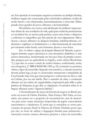 112
Vozes
Literárias
de
Escritoras
Negras
[
II.
Literatura
e
identidades
negras
]
cia. Em oposição às conotações negativas existentes na tradição literária,
mulheres negras são ovacionadas pelas vicissitudes cotidianas, vividas de
modo bravio e são relacionadas, metonimicamente, à terra-mãe África,
grande útero gerador de povos africanos e da humanidade.
Há também, nos versos, uma idealização de mulheres negras po-
bres diante de suas condições de vida, quiçá para exaltá-las poeticamente
ou reconhecê-las, ao menos pela poética, como seres fortes e dispostos
a enfrentar os empecilhos que lhes privam de viver dignamente. Mitos,
deusas e deuses africanos na diáspora brasileira, indubitavelmente, evi-
denciam e explicam os fundamentos e a vida humanizada de ancestrais
por narrarem sobre heróis, seres humanos, deuses e seus feitos.
Em As vítimas e algozes, de Joaquim Manuel de Macedo, a perso-
nagem feminina negra caracteriza-se com descrições diabólicas: é uma
escrava demoníaca, transformada em fera por força da própria escravi-
dão; perigosa por ser quilombola ou fugitiva, como afirma Brookshaw,
“[...] que deu as costas à tutela do senhor branco, confirmando, assim,
sua selvageria [...]” (BROOKSHAW, 1983, p. 23), tornando-se, portanto,
vítima e algoz da escravidão. Segundo essa narrativa, o sistema escravista
deveria acabar logo, já que os escravizados ameaçavam a integridade da
Casa Grande, haja vista que eram perigosos e colocavam em risco a vida
na Colônia, por sua má índole. Para o narrador da obra, o continente
africano era um celeiro de negatividades, responsável pela sífilis e pelas
práticas de feitiçarias, já que dele se originaram. O narrador refere-se às
línguas africanas como “algaravia bárbara”.
A ficcionalização de traços da história de negros no Brasil, pre-
sente em textos de Fátima Trinchão, Aline França e Mel Adún, ao con-
trário, não parece ter o propósito de reconstituí-los, mas de destecê-
-los para coser outras memórias desprovidas de papéis socioculturais
etnocêntricos e subalternos. É assim que se entendem os versos pro-
vocantes do poema Zumbi de Palmares, de Fátima Trinchão, posto que,
por eles, ao invés de utilizar a linguagem literária para rememorar e
reinventar eventos, marcos, discursos, projetos e traços da escravidão,
 