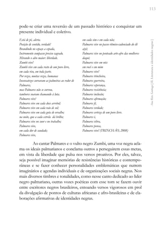 113
Ana
Rita
Santiago
[
II.
Literatura
e
identidades
negras
]
pode-se criar uma reversão de um passado histórico e conquistar um
presente individual e coletivo.
Está de pé, alerta.
Posição de sentido, verdade!
Brandindo no espaço a espada,
Instrumento compasso preciso sagrado.
Mirando o alvo maior: liberdade.
Zumbi vive!
Zumbi vive em cada rosto de um povo livre,
em cada riso, em toda parte.
Por vezes, muitas vezes, humanas
Insensatezes curvaram as palmeiras ao redor de
Palmares,
mas Palmares não se curvou,
tambores soaram chamando à luta.
Palmares vive!
Palmares vive em cada doce arrebol;
Palmares vive em cada raio de sol;
Palmares vive em cada gota de orvalho;
na noite, que a cada estrela dá brilho;
Palmares vive no suor e no trabalho;
Palmares vive,
em cada dor de saudade;
Palmares vive,
em cada sim e em cada não;
Palmares vive no passo rítmico-cadenciado do ilê
aiyê;
Palmares vive no penteado arte-afro das mulheres
daqui;
Palmares vive em nós:
em você e em mim
Palmares vive!
Palmares trincheira,
Palmares guerreira,
Palmares esperança,
Palmares resistência;
Palmares inclusão;
Palmares afirmação;
Palmares fé,
Palmares verdade;
Palmares certeza de um povo livre.
Palmares é,
Palmares vibra,
Palmares pensa,
Palmares vive! (TRINCHÃO, 2008)
Ao cantar Palmares e o vulto negro Zumbi, uma voz negra acla-
ma os ideais palmarianos e conclama outros a perseguirem essas metas,
em vista da liberdade que pulsa nos versos proativos. Por eles, talvez,
seja possível imaginar memórias de resistências históricas e contempo-
râneas e se fazer conhecer personalidades emblemáticas que nutrem
imaginários e agendas individuais e de organizações sociais negras. Nos
mais diversos timbres e tonalidades, como nesse canto dedicado ao líder
negro palmariano, outras vozes poéticas com esse tom se fazem ouvir
entre escritores negros brasileiros, entoando versos vigorosos em prol
da divulgação de pontos de culturas africanas e afro-brasileiras e de ela-
borações afirmativas de identidades negras.
 