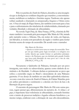 114
Vozes
Literárias
de
Escritoras
Negras
[
II.
Literatura
e
identidades
negras
]
Pela voz poética de Zumbi dos Palmares, desenha-se uma insurgên-
cia que se desfigura no cotidiano daqueles que mantêm e, concomitante-
mente, mobilizam as tradições e histórias negras. Tambores não apenas
ruflam saudando e chamando os antepassados, Inquices e Orisàs como
em A Força do rumpi, de Elque Santos, eles também convocam para a luta
e para o enfrentamento das trincheiras de subalternidades, clamando por
verdades, liberdade e afirmação de africanidades.
Na novela Negão Dony, de Aline França, (1978), a história de Pal-
mares também é recontada pela personagem Mãe Maria de Obi, tratada
pelo narrador como a Africana. Ela, em noites de verão, em Itapoan,
em Salvador, se reunia com pescadores da região e vizinhos para recriar
histórias acerca do tempo da escravidão. De acordo com o narrador:
Mãe Maria de Obi dizia:
- Queria eu existir nesta terra no tempo da escravidão. Tem-
po em que minha gente fugia revortada e se refugiava nos
sertão. Queria que ajudar formar os quilombos principar-
mente o de Parmares, que era chefiado pelo grande Zumbi;
que lutou pela liberdade do meu povo até o fim da vida.
(FRANÇA, 1978, p. 29)
Novamente o Quilombo de Palmares, formado por um povo
insurgente, sem medo ou subserviências, aparece como símbolo de re-
sistência e de liberdade. A africana declara-se pertencente ao povo que
sofreu a escravidão negra no Brasil e descendente de uma Palmares
guerreira. O seu desejo de também ser uma líder quilombola relaciona-
-se com o tom dos versos de Zumbi de Palmares, de Fátima Trinchão, pois
em ambos prevalecem o sentimento e a decisão em favor da luta e da
libertação de povos negros.
O encontro da personagem Mãe Maria do Obi com outras pes-
soas, sugere pensar que, diferentemente da narrativa de As vítimas e al-
gozes, é importante fazer referências às africanidades, contando histórias
com o intuito de preservar tradições e legados africano-brasileiros e, ao
mesmo tempo, colaborar com a afirmação de suas afro-descendências.
 