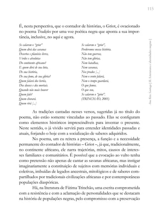 115
Ana
Rita
Santiago
[
II.
Literatura
e
identidades
negras
]
É, nesta perspectiva, que o contador de histórias, o Griot, é ovacionado
no poema Tradições por uma voz poética negra que aponta a sua impor-
tância, inclusive, no aqui e agora.
Se calarem o “griot”
Quem dirá das savanas
Desertos e planícies livres,
Verdes e absolutas
Do continente africano?
E quem dirá de sua luta,
De sua história,
De sua fome, de sua glória?
Quem falará dos heróis,
Dos deuses e dos mortais.
Quando não mais houver
Quem fale?
Quem chorará.
Quem rirá [...]
Se calarem o “griot”,
Perderemos nossa história.
Não tem guerras,
Não tem glórias,
Nem batalhas,
Nem savanas,
Nos prados [...]
Nem o vento falará,
Nem o tempo guardará,
O que fomos.
O que sou,
Se calarem o “griot”.
(TRINCHÃO, 2005)
As tradições cantadas nesses versos, sugeridas já no título do
poema, não estão somente vinculadas ao passado. Elas se configuram
como elementos históricos imprescindíveis para inventar o presente.
Neste sentido, o já vivido servirá para entender identidades passadas e
atuais, forjando o hoje com a socialização de saberes adquiridos.
No poema, um eu reitera a presença, a função e a necessidade
permanente do contador de histórias – Griot –, já que, tradicionalmente,
no continente africano, ele narra trajetórias, mitos, causos de interes-
ses familiares e comunitários. É possível que a evocação ao vulto tenha
como pretensão não apenas de cantar as savanas africanas, mas instigar
imaginariamente a constituição de sujeitos com memórias individuais e
coletivas, imbuídas de legados ancestrais, mitológicos e de saberes com-
partilhados por tradicionais civilizações africanas e por contemporâneas
populações diaspóricas.
Há, na literatura de Fátima Trinchão, uma escrita comprometida
com a resistência e com a aclamação de personalidades que se destacam
na história de populações negras, pelo compromisso com a preservação
 