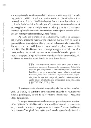 116
Vozes
Literárias
de
Escritoras
Negras
[
II.
Literatura
e
identidades
negras
]
e a ressignificação de africanidades – como é o caso do griot –, e pelo
engajamento político ou cultural, tendo em vista a emancipação de seus
descendentes, tal como Zumbi dos Palmares. Em ambos sobressai um can-
to à resistência histórica forjada por africanos e afro-descendentes. A
voz do griot alimenta a tradição entre aqueles que estão entre savanas,
desertos e planícies africanas, mas também entre aqueles que são oriun-
dos do “umbigo da humanidade, a Mãe África”.
Apoiado em princípios do Naturalismo, Aluísio de Azevedo,
em O cortiço, apresenta personagens femininas negras, com os dotes e
personalidades avantajados. Elas vivem no submundo do cortiço São
Romão e, com um perfil distante desses cantados pelos poemas de Fá-
tima Trinchão. Rita Baiana, uma personagem negra, vista pelo narrador
como mulata, mesmo não sendo a protagonista da história, operam um
importante papel de agente catártico, semelhante às mulatas de Gregório
de Matos. O narrador assim detalha os seus dotes físicos:
[...] No seu farto cabelo, crespo e reluzente, puxado sobre a
nuca, havia um molho de manjericão e um pedaço de baunilha
espetado por um gancho. E toda ela respirava o asseio das
brasileiras e um odor sensual de trevos e plantas aromáticas.
Irrequieta, sacoteando o atrevido e rijo quadril baiano, respon-
dia para a direita e para a esquerda, pondo à mostra um fio de
dentes claros e brilhantes que enriqueciam a sua fisionomia.
[...] (AZEVEDO, 2005, p. 38)
A caracterização não está isenta daquela das mulatas de Gre-
gório de Matos, ao contrário: acentua a sensualidade e a exuberância
física e psicológica, inserindo-se, conforme Brookshaw (1983), nos
ideais naturalistas.
O corpo irrequieto, atrevido, rijo, e os procedimentos, conside-
rados exóticos, de Rita Baiana indicam semelhanças entre ela e a nature-
za que interfere em seus comportamentos e traços. Por esses justifica-se
“sua natureza” tropical. Suas ações resultam de sensualidade, faceirice
 