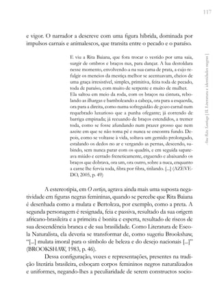 117
Ana
Rita
Santiago
[
II.
Literatura
e
identidades
negras
]
e vigor. O narrador a descreve com uma figura híbrida, dominada por
impulsos carnais e animalescos, que transita entre o pecado e o paraíso.
E viu a Rita Baiana, que fora trocar o vestido por uma saia,
surgir de ombros e braços nus, para dançar. A lua destoldara
nesse momento, envolvendo-a na sua cama de prata, a cujo re-
fulgir os meneios da mestiça melhor se acentuavam, cheios de
uma graça irresistível, simples, primitiva, feita toda de pecado,
toda de paraíso, com muito de serpente e muito de mulher.
Ela saltou em meio da roda, com os braços na cintura, rebo-
lando as ilhargas e bamboleando a cabeça, ora para a esquerda,
ora para a direita, como numa sofreguidão de gozo carnal num
requebrado luxurioso que a punha ofegante; já correndo de
barriga empinada; já recuando de braços estendidos, a tremer
toda, como se fosse afundando num prazer grosso que nem
azeite em que se não toma pé e nunca se encontra fundo. De-
pois, como se voltasse à vida, soltava um gemido prolongado,
estalando os dedos no ar e vergando as pernas, descendo, su-
bindo, sem nunca parar com os quadris, e em seguida sapate-
ava miúdo e cerrado freneticamente, erguendo e abaixando os
braços que dobrava, ora um, ora outro, sobre a nuca, enquanto
a carne lhe fervia toda, fibra por fibra, titilando. [...] (AZEVE-
DO, 2005, p. 49)
A estereotipia, em O cortiço, agrava ainda mais uma suposta nega-
tividade em figuras negras femininas, quando se percebe que Rita Baiana
é desenhada como a mulata e Bertoleza, por exemplo, como a preta. A
segunda personagem é resignada, feia e passiva, resultado da sua origem
africano-brasileira e a primeira é bonita e esperta, resultado de riscos de
sua descendência branca e de sua brasilidade. Como Literatura de Esco-
la Naturalista, ela deveria se transformar de, como sugeriu Brookshaw,
“[...] mulata imoral para o símbolo de beleza e do desejo nacionais [...]”
(BROOKSHAW, 1983, p. 46).
Dessa configuração, vozes e representações, presentes na tradi-
ção literária brasileira, esboçam corpos femininos negros naturalizados
e uniformes, negando-lhes a peculiaridade de serem constructos socio-
 
