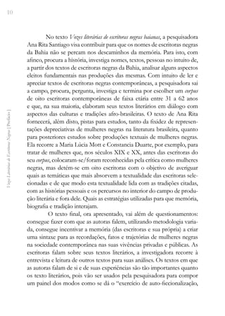 10
Vozes
Literárias
de
Escritoras
Negras
[
Prefácio
]
No texto Vozes literárias de escritoras negras baianas, a pesquisadora
Ana Rita Santiago visa contribuir para que os nomes de escritoras negras
da Bahia não se percam nos descaminhos da memória. Para isto, com
afinco, procura a história, investiga nomes, textos, pessoas no intuito de,
a partir dos textos de escritoras negras da Bahia, analisar alguns aspectos
eleitos fundamentais nas produções das mesmas. Com intuito de ler e
apreciar textos de escritoras negras contemporâneas, a pesquisadora sai
a campo, procura, pergunta, investiga e termina por escolher um corpus
de oito escritoras contemporâneas de faixa etária entre 31 a 62 anos
e que, na sua maioria, elaboram seus textos literários em diálogo com
aspectos das culturas e tradições afro-brasileiras. O texto de Ana Rita
fornecerá, além disto, pistas para estudos, tanto da fixidez de represen-
tações depreciativas de mulheres negras na literatura brasileira, quanto
para posteriores estudos sobre produções textuais de mulheres negras.
Ela recorre a Maria Lúcia Mott e Constancia Duarte, por exemplo, para
tratar de mulheres que, nos séculos XIX e XX, antes das escritoras do
seu corpus, colocaram-se/foram reconhecidas pela crítica como mulheres
negras, mas detém-se em oito escritoras com o objetivo de averiguar
quais as temáticas que mais absorvem a textualidade das escritoras sele-
cionadas e de que modo esta textualidade lida com as tradições citadas,
com as histórias pessoais e os percursos no interior do campo de produ-
ção literária e fora dele. Quais as estratégias utilizadas para que memória,
biografia e tradição interajam.
O texto final, ora apresentado, vai além de questionamentos:
consegue fazer com que as autoras falem, utilizando metodologia varia-
da, consegue incentivar a memória (das escritoras e sua própria) a criar
uma sintaxe para as recordações, fatos e trajetórias de mulheres negras
na sociedade contemporânea nas suas vivências privadas e públicas. As
escritoras falam sobre seus textos literários, a investigadora recorre à
entrevista e leitura de outros textos para suas análises. Os textos em que
as autoras falam de si e de suas experiências são tão importantes quanto
os texto literários, pois vão ser usados pela pesquisadora para compor
um painel dos modos como se dá o “exercício de auto-ficcionalização,
 