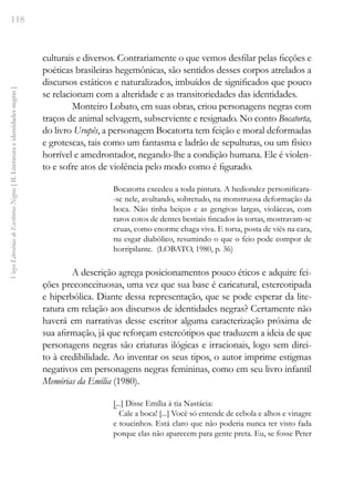 118
Vozes
Literárias
de
Escritoras
Negras
[
II.
Literatura
e
identidades
negras
]
culturais e diversos. Contrariamente o que vemos desfilar pelas ficções e
poéticas brasileiras hegemônicas, são sentidos desses corpos atrelados a
discursos estáticos e naturalizados, imbuídos de significados que pouco
se relacionam com a alteridade e as transitoriedades das identidades.
Monteiro Lobato, em suas obras, criou personagens negras com
traços de animal selvagem, subserviente e resignado. No conto Bocatorta,
do livro Urupês, a personagem Bocatorta tem feição e moral deformadas
e grotescas, tais como um fantasma e ladrão de sepulturas, ou um físico
horrível e amedrontador, negando-lhe a condição humana. Ele é violen-
to e sofre atos de violência pelo modo como é figurado.
Bocatorta excedeu a toda pintura. A hediondez personificara-
-se nele, avultando, sobretudo, na monstruosa deformação da
boca. Não tinha beiços e as gengivas largas, violáceas, com
raros cotos de dentes bestiais fincados às tortas, mostravam-se
cruas, como enorme chaga viva. E torta, posta de viés na cara,
nu esgar diabólico, resumindo o que o feio pode compor de
horripilante. (LOBATO, 1980, p. 36)
A descrição agrega posicionamentos pouco éticos e adquire fei-
ções preconceituosas, uma vez que sua base é caricatural, estereotipada
e hiperbólica. Diante dessa representação, que se pode esperar da lite-
ratura em relação aos discursos de identidades negras? Certamente não
haverá em narrativas desse escritor alguma caracterização próxima de
sua afirmação, já que reforçam estereótipos que traduzem a ideia de que
personagens negras são criaturas ilógicas e irracionais, logo sem direi-
to à credibilidade. Ao inventar os seus tipos, o autor imprime estigmas
negativos em personagens negras femininas, como em seu livro infantil
Memórias da Emília (1980).
[...] Disse Emília à tia Nastácia:
‾ Cale a boca! [...] Você só entende de cebola e alhos e vinagre
e toucinhos. Está claro que não poderia nunca ter visto fada
porque elas não aparecem para gente preta. Eu, se fosse Peter
 