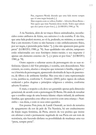119
Ana
Rita
Santiago
[
II.
Literatura
e
identidades
negras
]
Pan, enganava Wendy dizendo que uma fada morre sempre
que vê uma negra beiçuda [...]
Mais respeito com os velhos, Emília! – Advertiu Dona Benta –
Não quero que trate Nastácia desse modo. Todos aqui sabem
que ela é preta só por fora [...]. (LOBATO, 1980, p. 78)
A tia Nastácia, além de ter traços físicos animalizados, reconhe-
cidos como atributos de feiúra, seu universo é o da cozinha. É tão feia,
que uma fada poderá morrer, ao vê-la, podendo, no mínimo, se asseme-
lhar a um monstro. Como se não bastasse o não embelezamento físico,
por ser negra, é preterida pelas fadas: “[...] elas não aparecem para gente
preta” (LOBATO, 1980, p. 78). Suas qualidades não advêm, tampouco
estão relacionadas aos seus fenótipos étnico-raciais; o seu negrume é
apenas um elemento externo: ela “[...] é preta só por fora.” (LOBATO,
1980, p. 78).
Outro aspecto a salientar acerca da personagem são as suas re-
ferências. Quem é ela? Em princípio, é sozinha, sem descendentes. Não
existem, no conto, alusões e situações que remetam à família, origem e/
ou à história da personagem, aparecendo destituída de laços de parentes-
co, de filhos e de ambiente familiar. Mas essa não é uma representação
à toa, justifica-se, conforme C. Evaristo (2005) pelos signos da cultura
ocidental e pelos dogmas e princípios religiosos e cristãos, conforme
adverte Evaristo:
E mais, o respeito a ela deve ser garantido apenas pela dimensão
geracional, de acordo com a personagem D. Benta. Há ainda de ressaltar
que o conflito surge de uma boneca falante: objeto infantil, de ambiente
familiar, que apreendeu esse olhar no convívio com uma criança – Nari-
zinho – sua dona, e com os seus entes queridos.
Em poema Preta preta, de Landê Onawalê, ao invés da tentativa
de apagamento da cor da pele de Tia Nastácia, há um enaltecimento
da feição negra feminina, da Preta, através da voz poética que insiste
em afirmar a total e permanente negritude de sua Preta em um tom de
resistência, não havendo disfarce ou possibilidade de mudança: uma vez
“preta, sempre preta”.
 